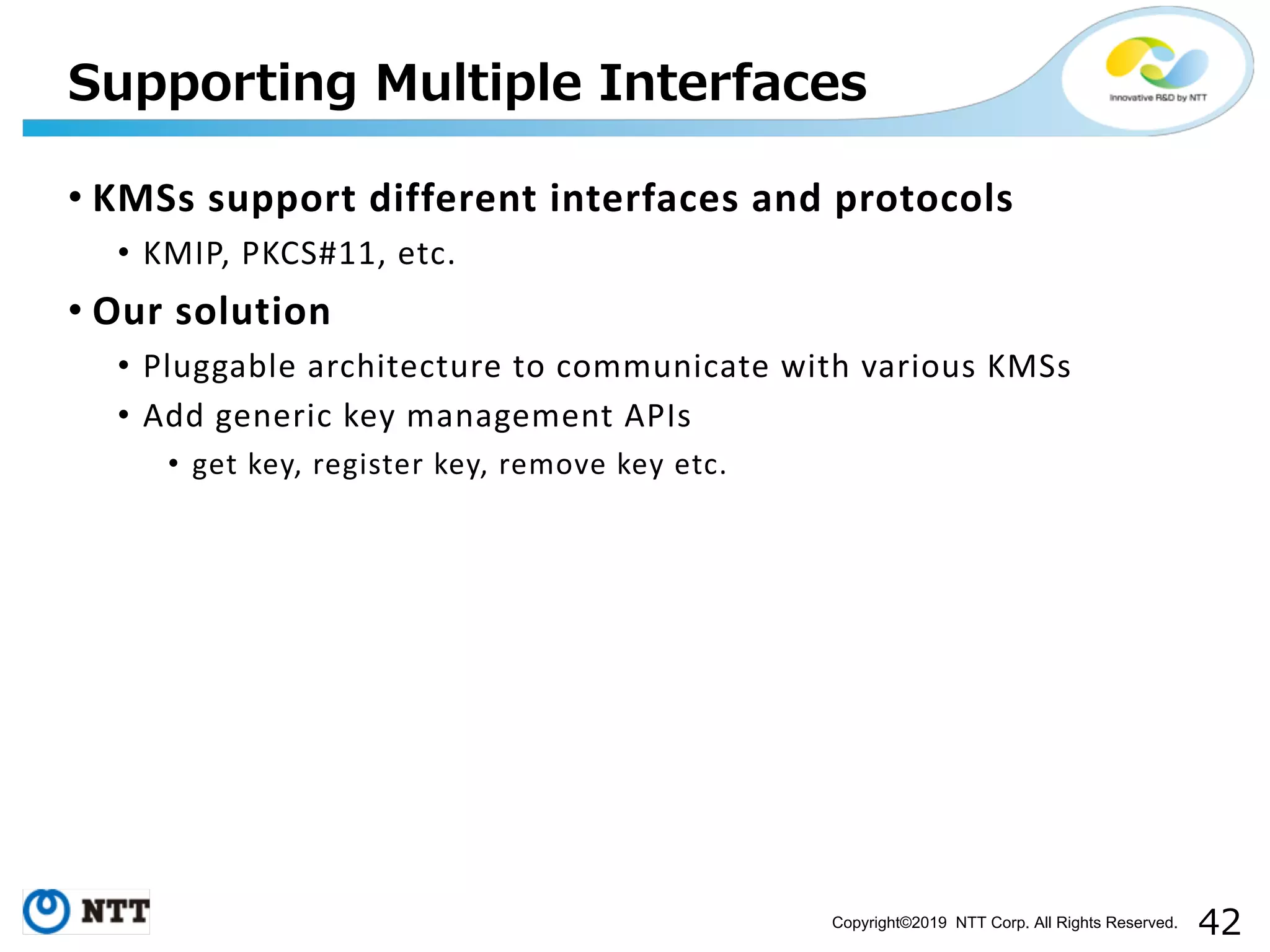 Copyright©2019 NTT Corp. All Rights Reserved. • KMSs support different interfaces and protocols • KMIP, PKCS#11, etc. • Our solution • Pluggable architecture to communicate with various KMSs • Add generic key management APIs • get key, register key, remove key etc. 