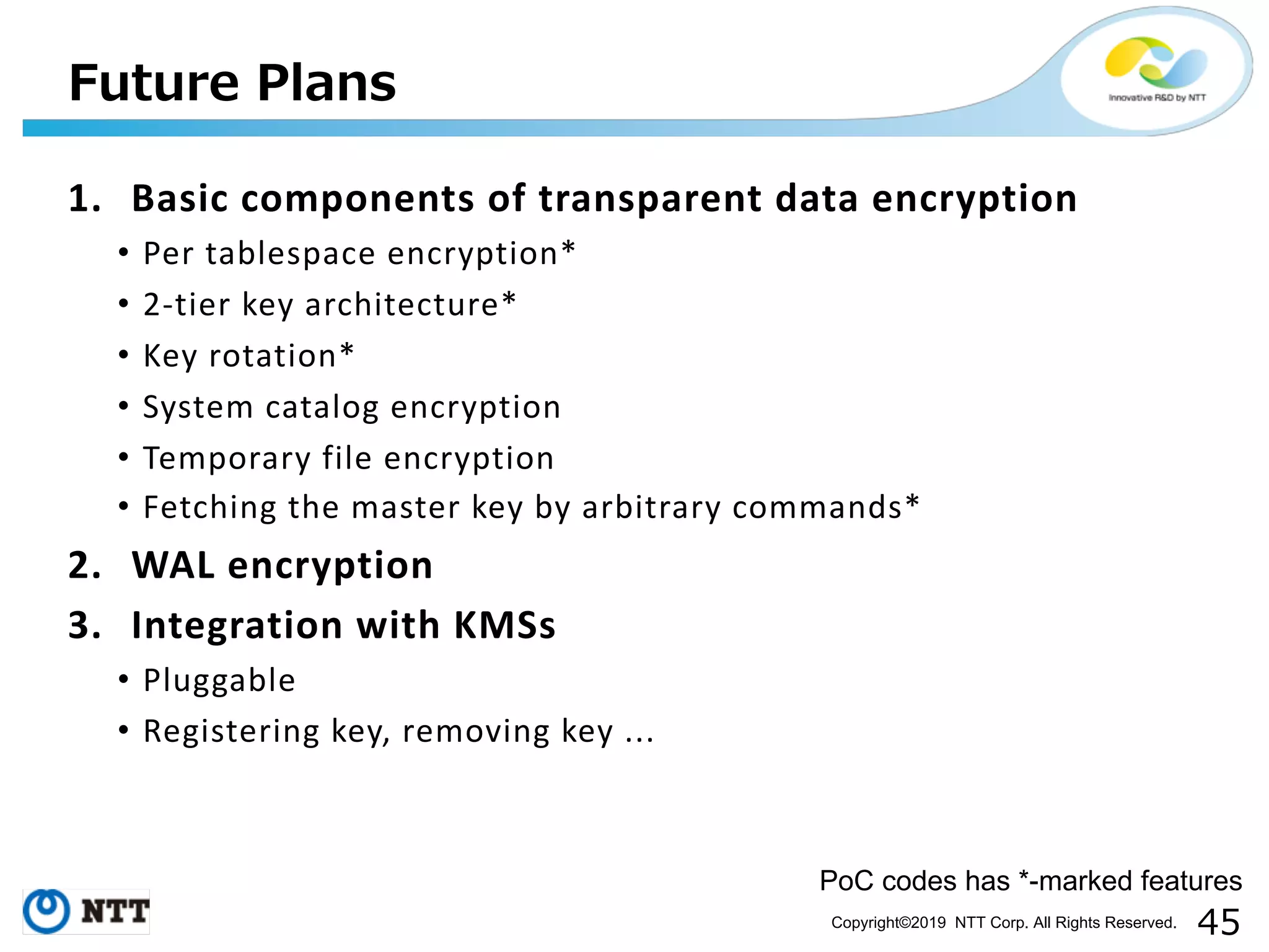 Copyright©2019 NTT Corp. All Rights Reserved. 1. Basic components of transparent data encryption • Per tablespace encryption* • 2-tier key architecture* • Key rotation* • System catalog encryption • Temporary file encryption • Fetching the master key by arbitrary commands* 2. WAL encryption 3. Integration with KMSs • Pluggable • Registering key, removing key ... PoC codes has *-marked features 