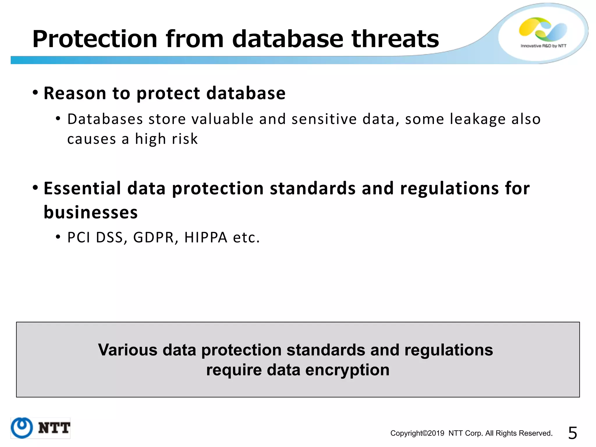 Copyright©2019 NTT Corp. All Rights Reserved. • Reason to protect database • Databases store valuable and sensitive data, some leakage also causes a high risk • Essential data protection standards and regulations for businesses • PCI DSS, GDPR, HIPPA etc. Various data protection standards and regulations require data encryption 