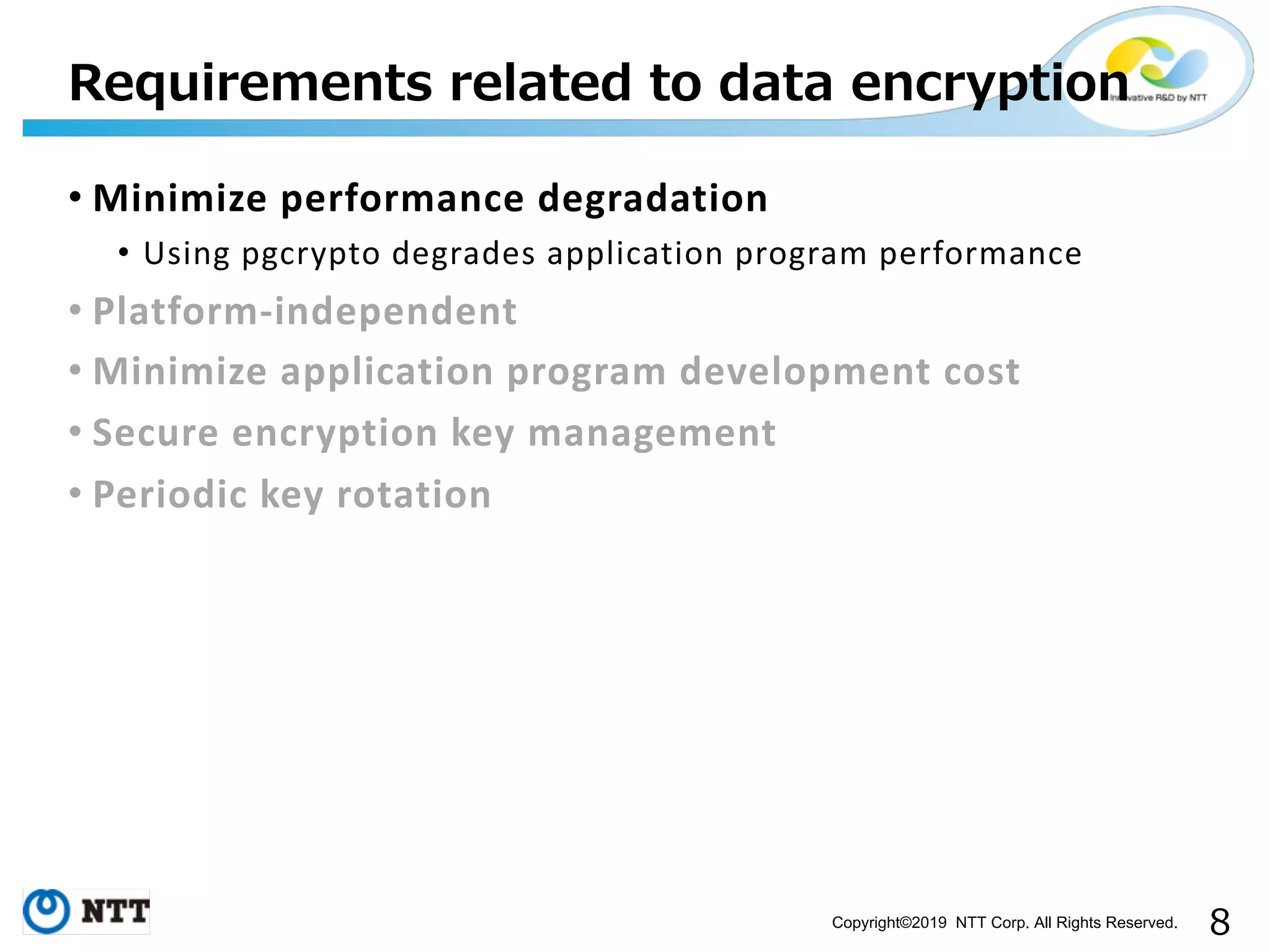 Copyright©2019 NTT Corp. All Rights Reserved. • Minimize performance degradation • Using pgcrypto degrades application program performance • Platform-independent • Minimize application program development cost • Secure encryption key management • Periodic key rotation 