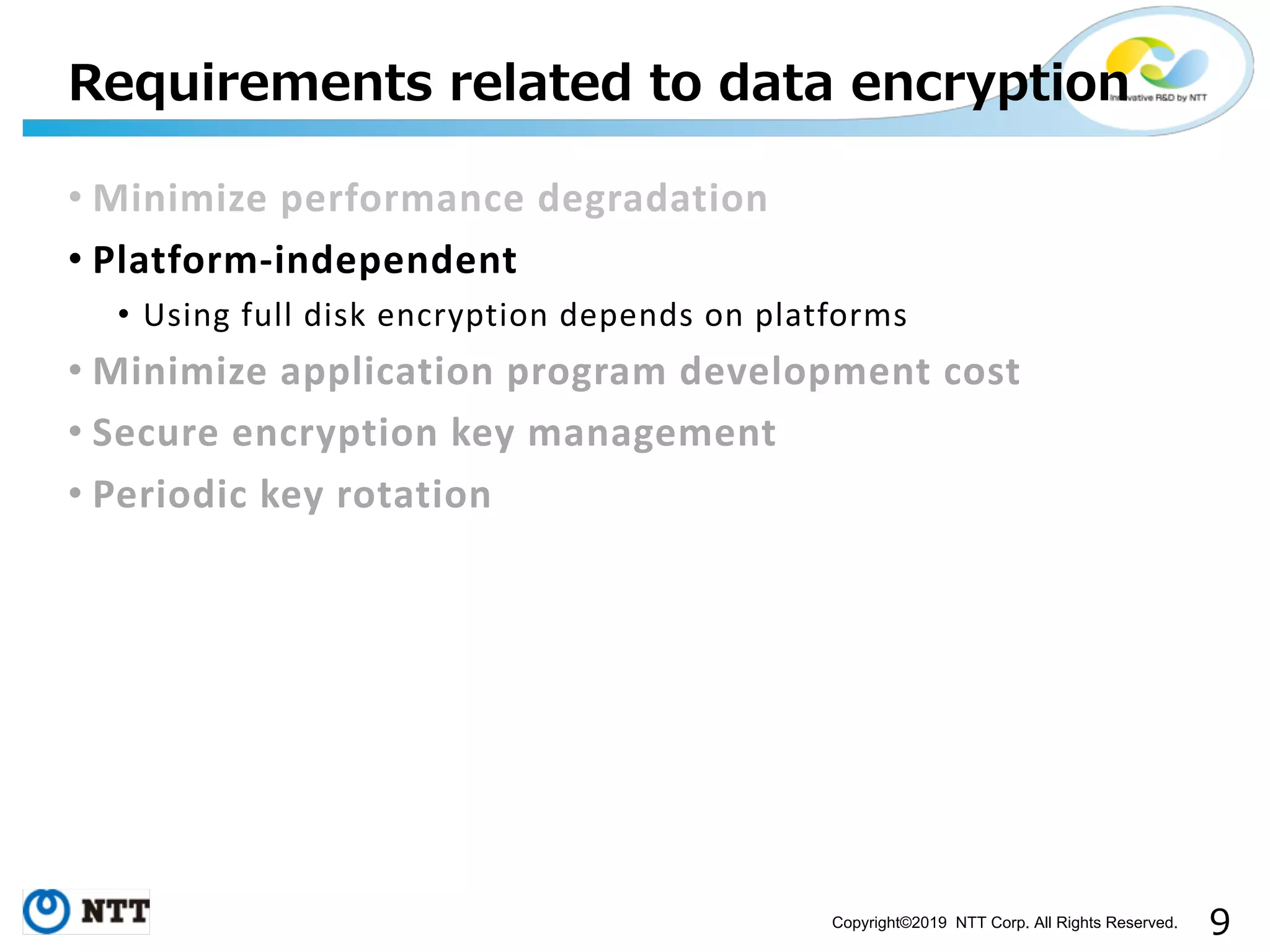 Copyright©2019 NTT Corp. All Rights Reserved. • Minimize performance degradation • Platform-independent • Using full disk encryption depends on platforms • Minimize application program development cost • Secure encryption key management • Periodic key rotation 