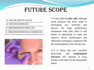 Future Scope
 In the field of solar cells, although
much progress has been made in
developing new materials and
devices for high performance
transparent solar cells, there is still
plenty of opportunity to study and
improve device performance and
fabrication techniques compared with
the nontransparent solar cell devices.
 It is likely that new scientific
discoveries
and
technological
advances will continue to cross
fertilize each other for the foreseeable
future.
11

 