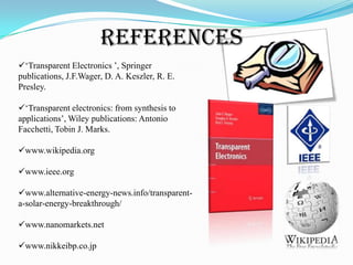 REFERENCES
„Transparent Electronics ‟, Springer
publications, J.F.Wager, D. A. Keszler, R. E.
Presley.
„Transparent electronics: from synthesis to
applications‟, Wiley publications: Antonio
Facchetti, Tobin J. Marks.
www.wikipedia.org
www.ieee.org
www.alternative-energy-news.info/transparenta-solar-energy-breakthrough/
www.nanomarkets.net
www.nikkeibp.co.jp

 