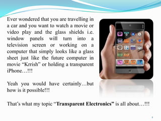Ever wondered that you are travelling in
a car and you want to watch a movie or
video play and the glass shields i.e.
window panels will turn into a
television screen or working on a
computer that simply looks like a glass
sheet just like the future computer in
movie “Krrish” or holding a transparent
iPhone…!!!
Yeah you would have certainly…but
how is it possible!!!
That‟s what my topic “Transparent Electronics” is all about…!!!
2

 