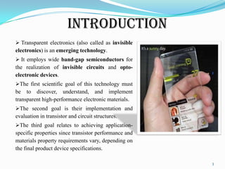 Introduction
 Transparent electronics (also called as invisible
electronics) is an emerging technology.

 It employs wide band-gap semiconductors for
the realization of invisible circuits and optoelectronic devices.
The first scientific goal of this technology must
be to discover, understand, and implement
transparent high-performance electronic materials.
The second goal is their implementation and
evaluation in transistor and circuit structures.
The third goal relates to achieving application-

specific properties since transistor performance and
materials property requirements vary, depending on
the final product device specifications.
3

 