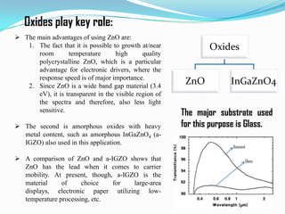 Oxides play key role:
 The main advantages of using ZnO are:
1. The fact that it is possible to growth at/near
room
temperature
high
quality
polycrystalline ZnO, which is a particular
advantage for electronic drivers, where the
response speed is of major importance.
2. Since ZnO is a wide band gap material (3.4
eV), it is transparent in the visible region of
the spectra and therefore, also less light
sensitive.
 The second is amorphous oxides with heavy
metal content, such as amorphous InGaZnO4 (aIGZO) also used in this application.
 A comparison of ZnO and a-IGZO shows that
ZnO has the lead when it comes to carrier
mobility. At present, though, a-IGZO is the
material
of
choice
for
large-area
displays, electronic paper utilizing lowtemperature processing, etc.

Oxides
ZnO

InGaZnO4

The major substrate used
for this purpose is Glass.
Diamond
Glass

 
