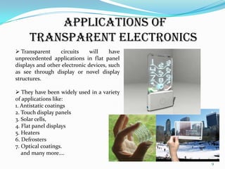 APPLICATIONS OF
TRANSPARENT ELECTRONICS
 Transparent
circuits
will
have
unprecedented applications in flat panel
displays and other electronic devices, such
as see through display or novel display
structures.
 They have been widely used in a variety
of applications like:
1. Antistatic coatings
2. Touch display panels
3. Solar cells,
4. Flat panel displays
5. Heaters
6. Defrosters
7. Optical coatings.
and many more….
9

 