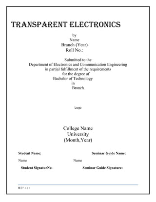 TRANSPARENT ELECTRONICS
by
Name

Branch (Year)
Roll No.:
Submitted to the
Department of Electronics and Communication Engineering
in partial fulfillment of the requirements
for the degree of
Bachelor of Technology
in
Branch

Logo

College Name
University
(Month,Year)
Student Name:
Name
Student SignaturNe:

0|Page

Seminar Guide Name:
Name
Seminar Guide Signature:

 