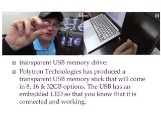  transparent USB memory drive:
 Polytron Technologies has produced a
transparent USB memory stick that will come
in 8, 16 & 32GB options. The USB has an
embedded LED so that you know that it is
connected and working.
 