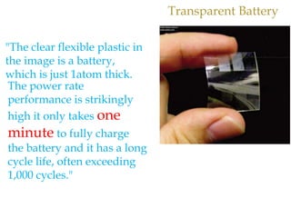 Transparent Battery
"The clear flexible plastic in
the image is a battery,
which is just 1atom thick.
The power rate
performance is strikingly
high it only takes one
minute to fully charge
the battery and it has a long
cycle life, often exceeding
1,000 cycles."
 