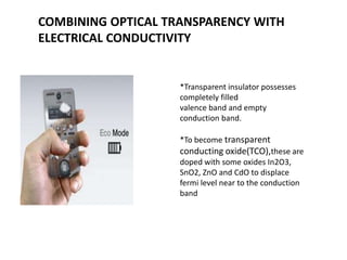 COMBINING OPTICAL TRANSPARENCY WITH
ELECTRICAL CONDUCTIVITY

*Transparent insulator possesses
completely filled
valence band and empty
conduction band.
*To become transparent

conducting oxide(TCO),these are
doped with some oxides In2O3,
SnO2, ZnO and CdO to displace
fermi level near to the conduction
band

 