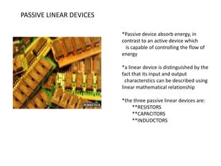 PASSIVE LINEAR DEVICES
*Passive device absorb energy, in
contrast to an active device which
is capable of controlling the flow of
energy
*a linear device is distinguished by the
fact that its input and output
characterstics can be described using
linear mathematical relationship
*the three passive linear devices are:
**RESISTORS
**CAPACITORS
**INDUDCTORS

 