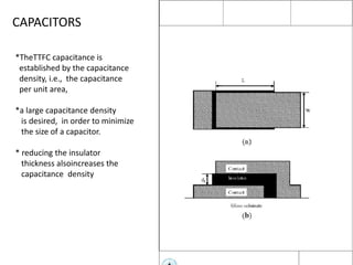 CAPACITORS
*TheTTFC capacitance is
established by the capacitance
density, i.e., the capacitance
per unit area,
*a large capacitance density
is desired, in order to minimize
the size of a capacitor.

* reducing the insulator
thickness alsoincreases the
capacitance density

 