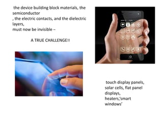 the device building block materials, the
semiconductor
, the electric contacts, and the dielectric
layers,
must now be invisible –

A TRUE CHALLENGE!!

touch display panels,
solar cells, flat panel
displays,
heaters,‘smart
windows’

 