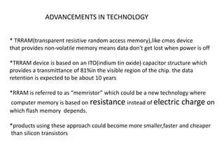 ADVANCEMENTS IN TECHNOLOGY
* TRRAM(transparent resistive random access memory),like cmos device
that provides non-volatile memory means data don't get lost when power is off
*TRRAM device is based on an ITO(indium tin oxide) capacitor structure which
provides a transmittance of 81%in the visible region of the chip. the data
retention is expected to be about 10 years
*RRAM is referred to as “memristor” which could be a new technology where
computer memory is based on resistance instead of electric
which flash memory depends.

charge on

*products using these approach could become more smaller,faster and cheaper
than silicon transistors

 