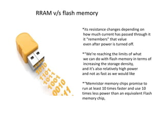 RRAM v/s flash memory
*its resistance changes depending on
how much current has passed through it
it “remembers” that value
even after power is turned off.
*“We’re reaching the limits of what
we can do with flash memory in terms of
increasing the storage density,
and it’s also relatively high power
and not as fast as we would like
*“Memristor memory chips promise to
run at least 10 times faster and use 10
times less power than an equivalent Flash
memory chip,

 