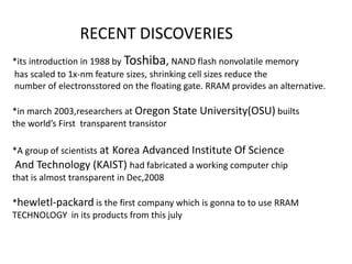 RECENT DISCOVERIES
*its introduction in 1988 by Toshiba, NAND flash nonvolatile memory
has scaled to 1x-nm feature sizes, shrinking cell sizes reduce the
number of electronsstored on the floating gate. RRAM provides an alternative.
*in march 2003,researchers at Oregon State University(OSU) builts
the world’s First transparent transistor

*A group of scientists at Korea Advanced Institute Of Science
And Technology (KAIST) had fabricated a working computer chip
that is almost transparent in Dec,2008
*hewletl-packard is the first company which is gonna to to use RRAM
TECHNOLOGY in its products from this july

 