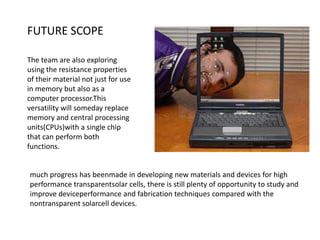 FUTURE SCOPE
The team are also exploring
using the resistance properties
of their material not just for use
in memory but also as a
computer processor.This
versatility will someday replace
memory and central processing
units(CPUs)with a single chip
that can perform both
functions.

much progress has beenmade in developing new materials and devices for high
performance transparentsolar cells, there is still plenty of opportunity to study and
improve deviceperformance and fabrication techniques compared with the
nontransparent solarcell devices.

 