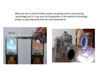 What we see in science fiction movies are going to be a real working
technology and it is not very far,Competition in the world of technology
brings us suprising stuffs that we once dreamed of.

 