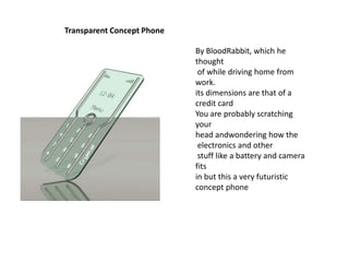 Transparent Concept Phone
By BloodRabbit, which he
thought
of while driving home from
work.
its dimensions are that of a
credit card
You are probably scratching
your
head andwondering how the
electronics and other
stuff like a battery and camera
fits
in but this a very futuristic
concept phone

 