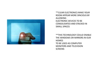 **CLEAR ELECTRONICS MAKE YOUR
ROOM APPEAR MORE SPACIOUS BY
ALLOWING
ELECTRONIC DEVICES TO BE
CONSOLIDATED AND STACKED IN
SMALL SPACES

**THIS TECHNOLOGY COULD ENABLE
THE WINDOWS OR MIRRORS IN OUR
HOMES
TO BE USED AS COMPUTER
MONITORS AND TELEVISION
SCREENS

 