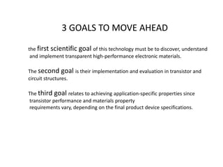 3 GOALS TO MOVE AHEAD
the first scientific goal of this technology must be to discover, understand
and implement transparent high-performance electronic materials.
The second goal is their implementation and evaluation in transistor and
circuit structures.
The third goal relates to achieving application-specific properties since
transistor performance and materials property
requirements vary, depending on the final product device specifications.

 