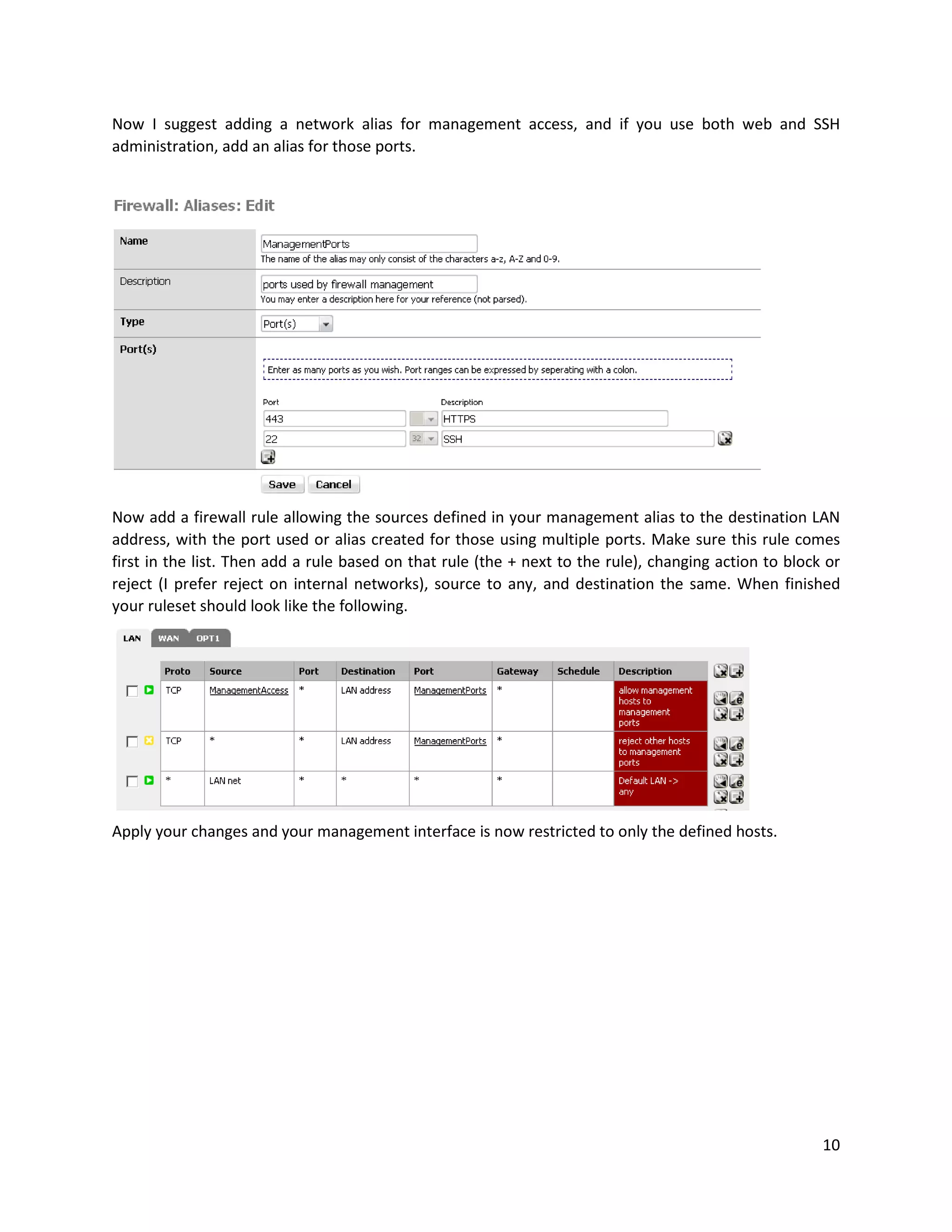 10
Now I suggest adding a network alias for management access, and if you use both web and SSH
administration, add an alias for those ports.
Now add a firewall rule allowing the sources defined in your management alias to the destination LAN
address, with the port used or alias created for those using multiple ports. Make sure this rule comes
first in the list. Then add a rule based on that rule (the + next to the rule), changing action to block or
reject (I prefer reject on internal networks), source to any, and destination the same. When finished
your ruleset should look like the following.
Apply your changes and your management interface is now restricted to only the defined hosts.
 