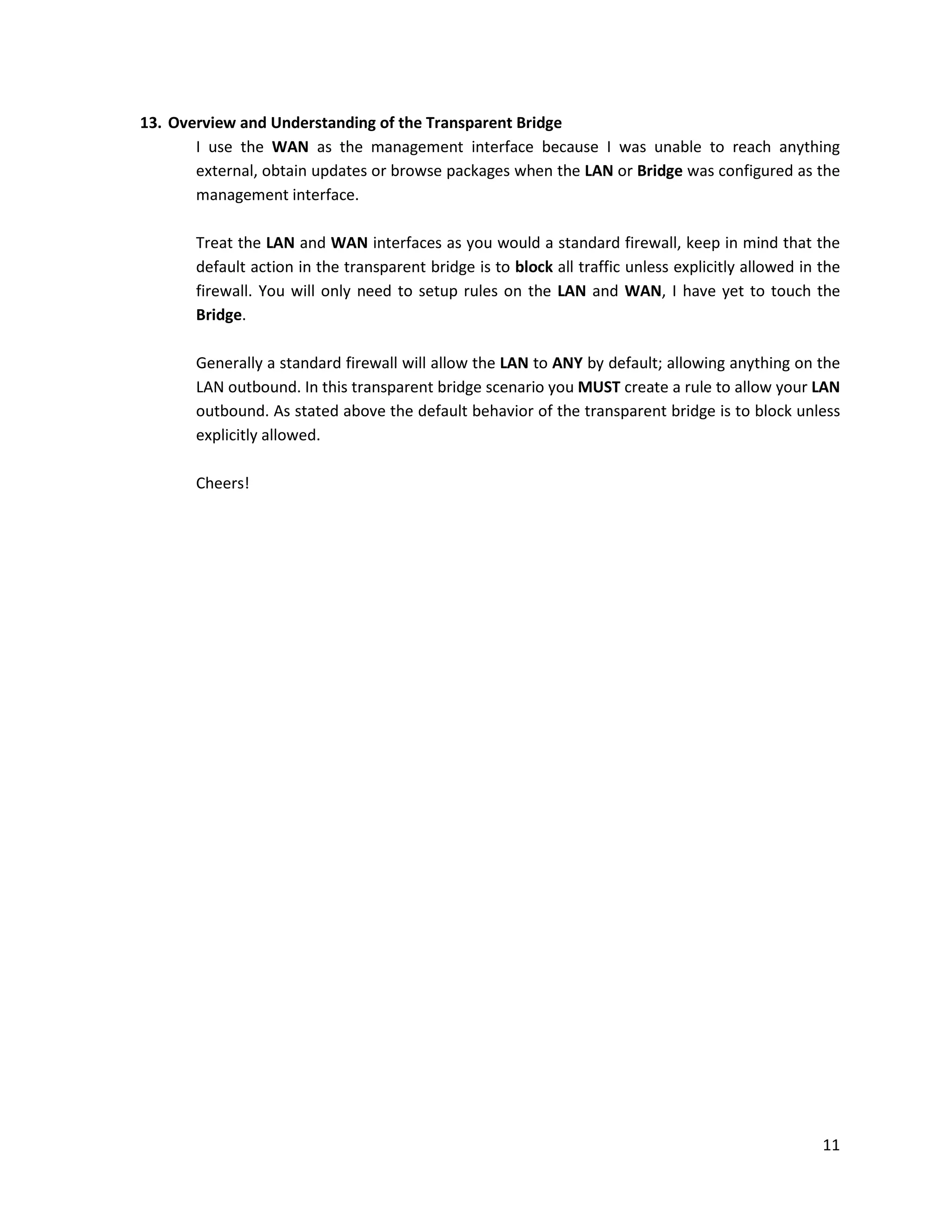 11
13. Overview and Understanding of the Transparent Bridge
I use the WAN as the management interface because I was unable to reach anything
external, obtain updates or browse packages when the LAN or Bridge was configured as the
management interface.
Treat the LAN and WAN interfaces as you would a standard firewall, keep in mind that the
default action in the transparent bridge is to block all traffic unless explicitly allowed in the
firewall. You will only need to setup rules on the LAN and WAN, I have yet to touch the
Bridge.
Generally a standard firewall will allow the LAN to ANY by default; allowing anything on the
LAN outbound. In this transparent bridge scenario you MUST create a rule to allow your LAN
outbound. As stated above the default behavior of the transparent bridge is to block unless
explicitly allowed.
Cheers!
 