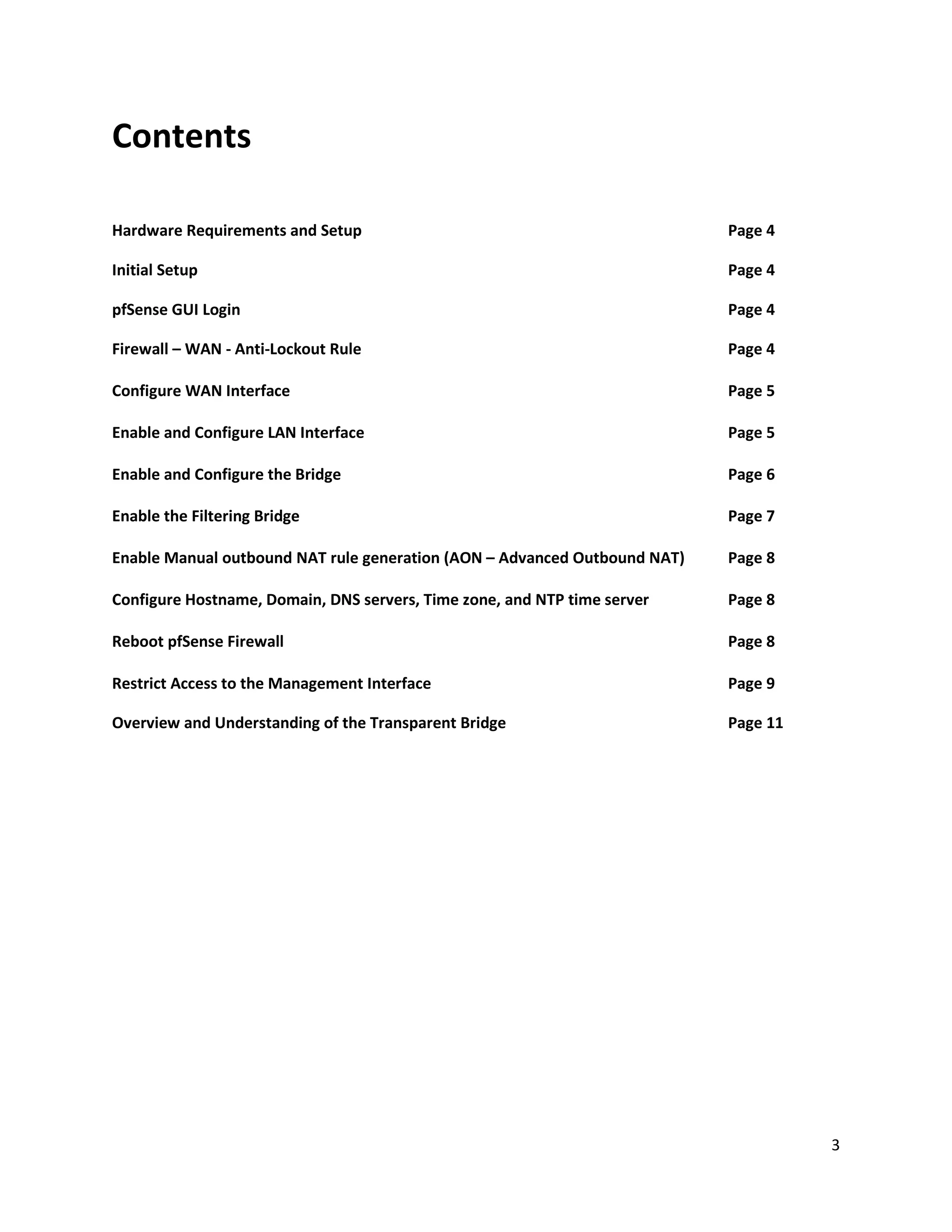 3
Contents
Hardware Requirements and Setup Page 4
Initial Setup Page 4
pfSense GUI Login Page 4
Firewall – WAN - Anti-Lockout Rule Page 4
Configure WAN Interface Page 5
Enable and Configure LAN Interface Page 5
Enable and Configure the Bridge Page 6
Enable the Filtering Bridge Page 7
Enable Manual outbound NAT rule generation (AON – Advanced Outbound NAT) Page 8
Configure Hostname, Domain, DNS servers, Time zone, and NTP time server Page 8
Reboot pfSense Firewall Page 8
Restrict Access to the Management Interface Page 9
Overview and Understanding of the Transparent Bridge Page 11
 