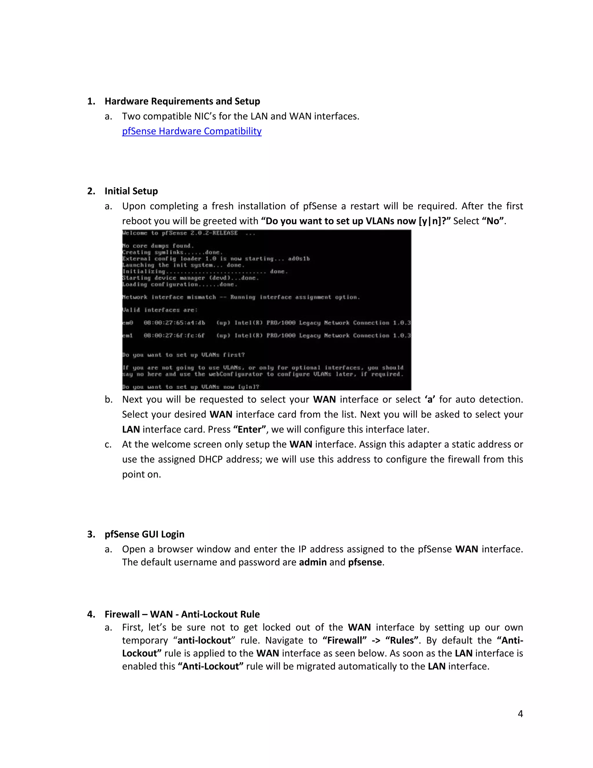 4
1. Hardware Requirements and Setup
a. Two compatible NIC’s for the LAN and WAN interfaces.
pfSense Hardware Compatibility
2. Initial Setup
a. Upon completing a fresh installation of pfSense a restart will be required. After the first
reboot you will be greeted with “Do you want to set up VLANs now [y|n]?” Select “No”.
b. Next you will be requested to select your WAN interface or select ‘a’ for auto detection.
Select your desired WAN interface card from the list. Next you will be asked to select your
LAN interface card. Press “Enter”, we will configure this interface later.
c. At the welcome screen only setup the WAN interface. Assign this adapter a static address or
use the assigned DHCP address; we will use this address to configure the firewall from this
point on.
3. pfSense GUI Login
a. Open a browser window and enter the IP address assigned to the pfSense WAN interface.
The default username and password are admin and pfsense.
4. Firewall – WAN - Anti-Lockout Rule
a. First, let’s be sure not to get locked out of the WAN interface by setting up our own
temporary “anti-lockout” rule. Navigate to “Firewall” -> “Rules”. By default the “Anti-
Lockout” rule is applied to the WAN interface as seen below. As soon as the LAN interface is
enabled this “Anti-Lockout” rule will be migrated automatically to the LAN interface.
 