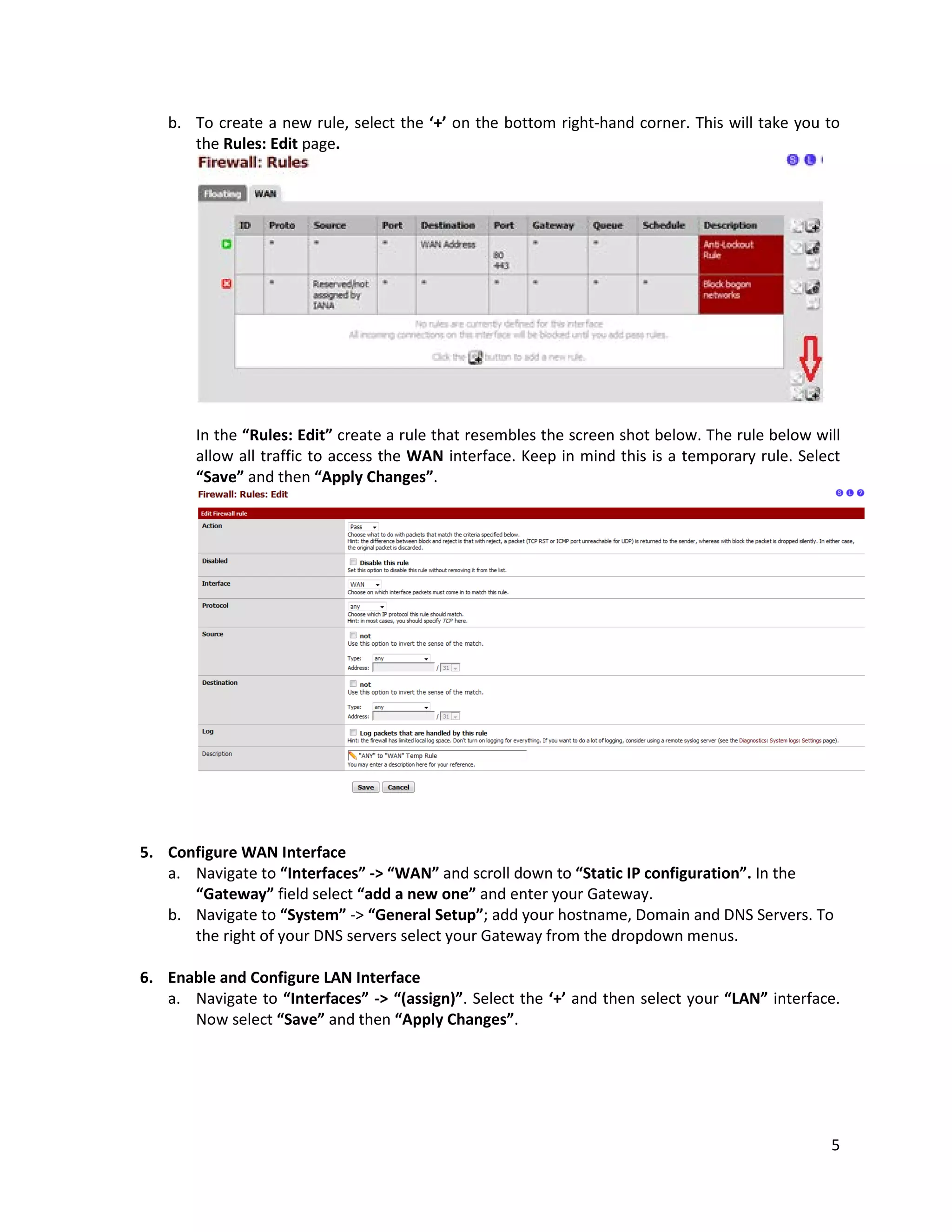 5
b. To create a new rule, select the ‘+’ on the bottom right-hand corner. This will take you to
the Rules: Edit page.
In the “Rules: Edit” create a rule that resembles the screen shot below. The rule below will
allow all traffic to access the WAN interface. Keep in mind this is a temporary rule. Select
“Save” and then “Apply Changes”.
5. Configure WAN Interface
a. Navigate to “Interfaces” -> “WAN” and scroll down to “Static IP configuration”. In the
“Gateway” field select “add a new one” and enter your Gateway.
b. Navigate to “System” -> “General Setup”; add your hostname, Domain and DNS Servers. To
the right of your DNS servers select your Gateway from the dropdown menus.
6. Enable and Configure LAN Interface
a. Navigate to “Interfaces” -> “(assign)”. Select the ‘+’ and then select your “LAN” interface.
Now select “Save” and then “Apply Changes”.
 