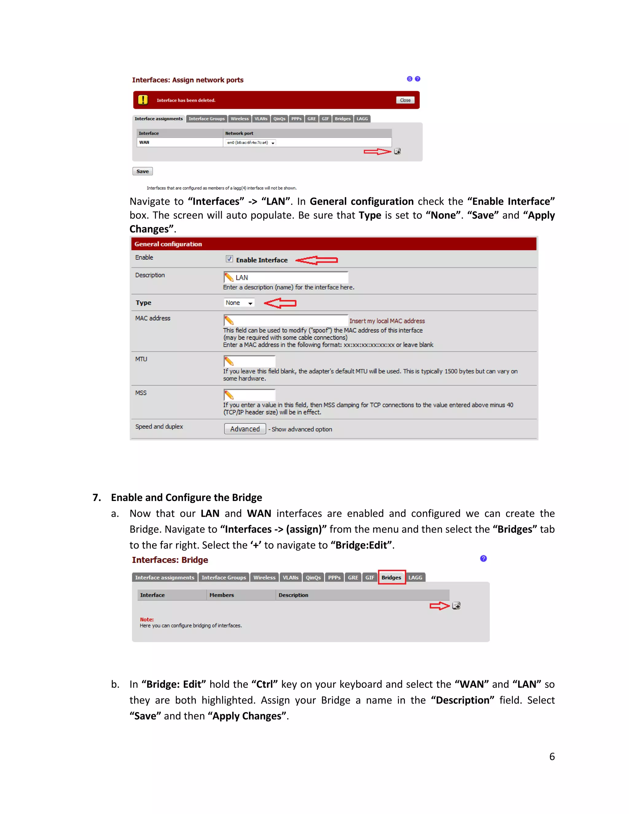 6
Navigate to “Interfaces” -> “LAN”. In General configuration check the “Enable Interface”
box. The screen will auto populate. Be sure that Type is set to “None”. “Save” and “Apply
Changes”.
7. Enable and Configure the Bridge
a. Now that our LAN and WAN interfaces are enabled and configured we can create the
Bridge. Navigate to “Interfaces -> (assign)” from the menu and then select the “Bridges” tab
to the far right. Select the ‘+’ to navigate to “Bridge:Edit”.
b. In “Bridge: Edit” hold the “Ctrl” key on your keyboard and select the “WAN” and “LAN” so
they are both highlighted. Assign your Bridge a name in the “Description” field. Select
“Save” and then “Apply Changes”.
 