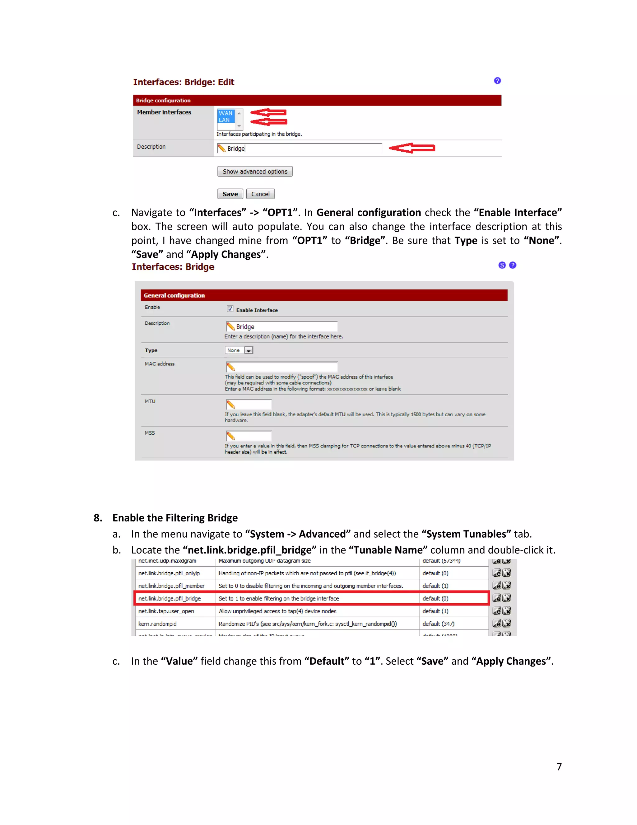 7
c. Navigate to “Interfaces” -> “OPT1”. In General configuration check the “Enable Interface”
box. The screen will auto populate. You can also change the interface description at this
point, I have changed mine from “OPT1” to “Bridge”. Be sure that Type is set to “None”.
“Save” and “Apply Changes”.
8. Enable the Filtering Bridge
a. In the menu navigate to “System -> Advanced” and select the “System Tunables” tab.
b. Locate the “net.link.bridge.pfil_bridge” in the “Tunable Name” column and double-click it.
c. In the “Value” field change this from “Default” to “1”. Select “Save” and “Apply Changes”.
 