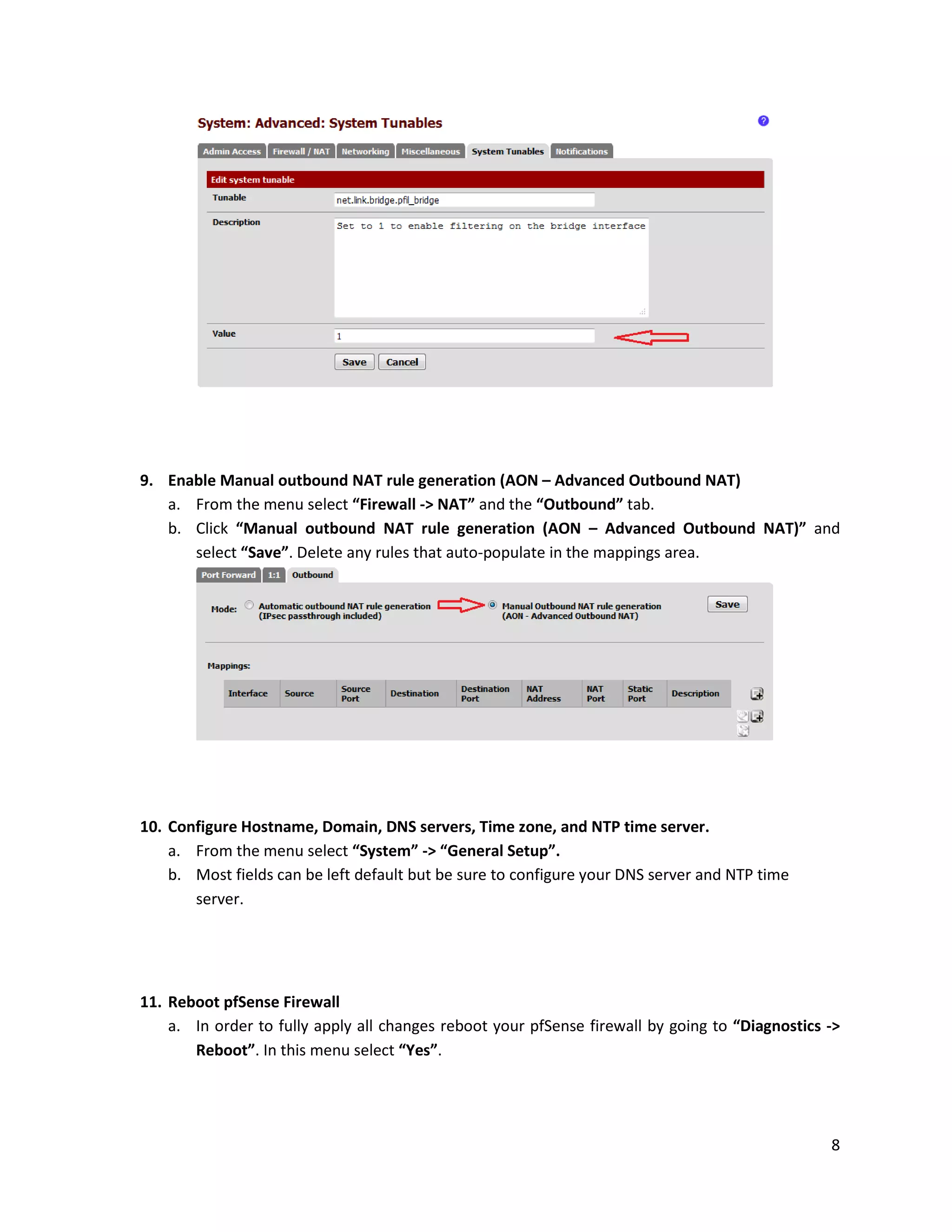 8
9. Enable Manual outbound NAT rule generation (AON – Advanced Outbound NAT)
a. From the menu select “Firewall -> NAT” and the “Outbound” tab.
b. Click “Manual outbound NAT rule generation (AON – Advanced Outbound NAT)” and
select “Save”. Delete any rules that auto-populate in the mappings area.
10. Configure Hostname, Domain, DNS servers, Time zone, and NTP time server.
a. From the menu select “System” -> “General Setup”.
b. Most fields can be left default but be sure to configure your DNS server and NTP time
server.
11. Reboot pfSense Firewall
a. In order to fully apply all changes reboot your pfSense firewall by going to “Diagnostics ->
Reboot”. In this menu select “Yes”.
 