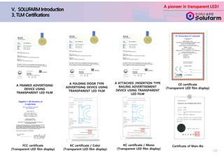 A pioneer in transparent LED!
- 33 -
Certificate of Main-Biz
A FRAMED ADVERTISING
DEVICE USING
TRANSPARENT LED FILM
A FOLDING DOOR TYPE
ADVERTISING DEVICE USING
TRANSPARENT LED FILM
A ATTACHED /INSERTION TYPE
RAILING ADVERTISEMENT
DEVICE USING TRANSPARENT
LED FILM
CE certificate
(Transparent LED film display)
FCC certificate
(Transparent LED film display)
KC certificate / Color
(Transparent LED film display)
KC certificate / Mono
(Transparent LED film display)
 