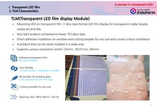 A pioneer in transparent LED!
- 5 -
Ø Mounting LED on transparent film -> Very new format LED film display for transparent media façade,
media art and Ads
Ø Very light product compared to heavy ITO glass type
Ø Direct adhesive installation on window and cutting possible for any size and curved surface installation
Ø A product that can be easily installed in a wide area
Ø Supports various resolutions (pitch) (20mm, 30/31mm, 60mm)
TLM(Transparent LED film display Module)
Adhesive transparent film
No size limitation
Very flexible
Curved surface installation possible
No burden for building glass
0.9T very light & thin film type
Cutting possible for any size
Opening ratio: 98%(30mm, 16x16)
 