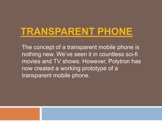 TRANSPARENT PHONE
The concept of a transparent mobile phone is
nothing new. We’ve seen it in countless sci-fi
movies and TV shows. However, Polytron has
now created a working prototype of a
transparent mobile phone.
 