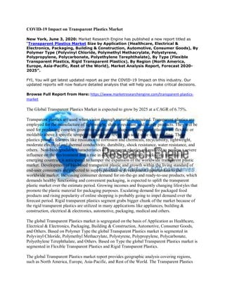 COVID-19 Impact on Transparent Plastics Market
New York, June 3, 2020: Market Research Engine has published a new report titled as
“Transparent Plastics Market Size by Application (Healthcare, Electrical &
Electronics, Packaging, Building & Construction, Automotive, Consumer Goods), By
Polymer Type (Polyvinyl Chloride, Polymethyl Methacrylate, Polystyrene,
Polypropylene, Polycarbonate, Polyethylene Terephthalate), By Type (Flexible
Transparent Plastics, Rigid Transparent Plastics), By Region (North America,
Europe, Asia-Pacific, Rest of the World), Market Analysis Report, Forecast 2020-
2025”.
FYI, You will get latest updated report as per the COVID-19 Impact on this industry. Our
updated reports will now feature detailed analysis that will help you make critical decisions.
Browse Full Report from Here: https://www.marketresearchengine.com/transparent-plastics-
market
The Global Transparent Plastics Market is expected to grow by 2025 at a CAGR of 6.75%.
Transparent plastics are used when vision through material is required. Transparent plastics are
employed for the manufacture of lightweight, shatter-resistant, and sturdy products. They will be
used for producing complex geometries and unique shapes. Transparent plastics are flexible or
moldable above a specific temperature and may revert to a solid state upon cooling. These
plastics possess features like resistance to corrosion and chemicals, recyclability, lightweight,
moderate electrical and thermal conductivity, durability, shock resistance, water resistance, and
others. Non-biodegradable characteristics of transparent plastics are realized to possess a severe
influence on the environment and a rise in demand for eco-friendly packaging material in
emerging countries is anticipated to hamper the expansion of the worldwide transparent plastic
market. Development of bio-based transparent plastic and growth within the living standard of
end-user consumers are expected to supply productive development opportunities to the
worldwide market. Increasing consumer demand for on-the-go and ready-to-use products, which
demands healthy functioning and convenient packaging, is expected to uplift the transparent
plastic market over the estimate period. Growing incomes and frequently changing lifestyles that
promote the plastic material for packaging purposes. Escalating demand for packaged food
products and rising popularity of online shopping is probably going to impel demand over the
forecast period. Rigid transparent plastics segment grabs bigger chunk of the market because of
the rigid transparent plastics are utilized in many applications like appliances, building &
construction, electrical & electronics, automotive, packaging, medical and others.
The global Transparent Plastics market is segregated on the basis of Application as Healthcare,
Electrical & Electronics, Packaging, Building & Construction, Automotive, Consumer Goods,
and Others. Based on Polymer Type the global Transparent Plastics market is segmented in
Polyvinyl Chloride, Polymethyl Methacrylate, Polystyrene, Polypropylene, Polycarbonate,
Polyethylene Terephthalate, and Others. Based on Type the global Transparent Plastics market is
segmented in Flexible Transparent Plastics and Rigid Transparent Plastics.
The global Transparent Plastics market report provides geographic analysis covering regions,
such as North America, Europe, Asia-Pacific, and Rest of the World. The Transparent Plastics
 