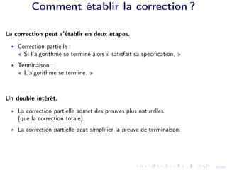 10/24
Comment établir la correction ?
La correction peut s’établir en deux étapes.
I Correction partielle :
« Si l’algorithme se termine alors il satisfait sa spécification. »
I Terminaison :
« L’algorithme se termine. »
Un double intérêt.
I La correction partielle admet des preuves plus naturelles
(que la correction totale).
I La correction partielle peut simplifier la preuve de terminaison.
 