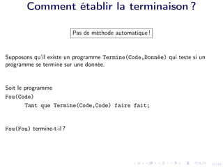 11/24
Comment établir la terminaison ?
Pas de méthode automatique !
Supposons qu’il existe un programme Termine(Code,Donnée) qui teste si un
programme se termine sur une donnée.
Soit le programme
Fou(Code)
Tant que Termine(Code,Code) faire fait;
Fou(Fou) termine-t-il ?
 