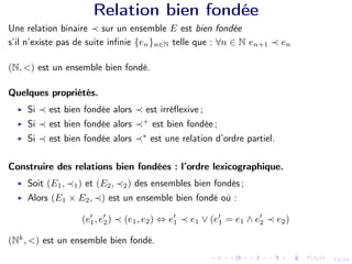 12/24
Relation bien fondée
Une relation binaire ≺ sur un ensemble E est bien fondée
s’il n’existe pas de suite infinie {en}n∈N telle que : ∀n ∈ N en+1 ≺ en
(N, <) est un ensemble bien fondé.
Quelques propriétés.
I Si ≺ est bien fondée alors ≺ est irréflexive ;
I Si ≺ est bien fondée alors ≺+
est bien fondée ;
I Si ≺ est bien fondée alors ≺∗
est une relation d’ordre partiel.
Construire des relations bien fondées : l’ordre lexicographique.
I Soit (E1, ≺1) et (E2, ≺2) des ensembles bien fondés ;
I Alors (E1 × E2, ≺) est un ensemble bien fondé où :
(e0
1, e0
2) ≺ (e1, e2) ⇔ e0
1 ≺ e1 ∨ (e0
1 = e1 ∧ e0
2 ≺ e2)
(Nk
, <) est un ensemble bien fondé.
 