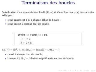13/24
Terminaison des boucles
Spécification d’un ensemble bien fondé (E, ≺) et d’une fonction ϕ(x) des variables
telle que :
I ϕ(x) appartient à E à chaque début de boucle ;
I ϕ(x) décroît à chaque tour de boucle.
While i > 0 and j > i do
i ← i ∗ j ;
j ← 2 ∗ j ;
(E, ≺) = (N2
, <) et ϕ(i, j) = (max(3 − i, 0), j − i).
I i croît à chaque tour de boucle ;
I Lorsque i ≥ 3, j − i devient négatif après un tour de boucle.
 