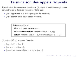 14/24
Terminaison des appels récursifs
Spécification d’un ensemble bien fondé (E, ≺) et d’une fonction ϕ(x) des
paramètres de la fonction récursive f telle que :
I ϕ(x) appartient à E à chaque appel de fonction ;
I ϕ(x) décroît entre deux appels récursifs.
Ackermann2(m, n)
If m = 0 then return n + 1 ;
If n = 0 then return Ackermann2(m − 1, 1) ;
return Ackermann2(m − 1, Ackermann2(m, n − 1)) ;
(E, ≺) = (N2
, <) et ϕ est l’identité.
I (m − 1, 1) ≺ (m, 0) ;
I (m, n − 1) ≺ (m, n) ;
I (m − 1, Ackermann2(m, n − 1)) ≺ (m, n).
 