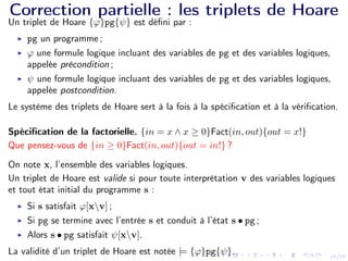 16/24
Correction partielle : les triplets de Hoare
Un triplet de Hoare {ϕ}pg{ψ} est défini par :
I pg un programme ;
I ϕ une formule logique incluant des variables de pg et des variables logiques,
appelée précondition ;
I ψ une formule logique incluant des variables de pg et des variables logiques,
appelée postcondition.
Le système des triplets de Hoare sert à la fois à la spécification et à la vérification.
Spécification de la factorielle. {in = x ∧ x ≥ 0}Fact(in, out){out = x!}
Que pensez-vous de {in ≥ 0}Fact(in, out){out = in!} ?
On note x, l’ensemble des variables logiques.
Un triplet de Hoare est valide si pour toute interprétation v des variables logiques
et tout état initial du programme s :
I Si s satisfait ϕ[xv] ;
I Si pg se termine avec l’entrée s et conduit à l’état s • pg ;
I Alors s • pg satisfait ψ[xv].
La validité d’un triplet de Hoare est notée |= {ϕ}pg{ψ}.
 