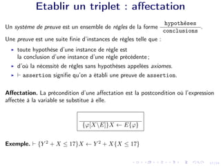 17/24
Etablir un triplet : affectation
Un système de preuve est un ensemble de règles de la forme
hypothèses
conclusions
.
Une preuve est une suite finie d’instances de règles telle que :
I toute hypothèse d’une instance de règle est
la conclusion d’une instance d’une règle précédente ;
I d’où la nécessité de règles sans hypothèses appelées axiomes.
I ` assertion signifie qu’on a établi une preuve de assertion.
Affectation. La précondition d’une affectation est la postcondition où l’expression
affectée à la variable se substitue à elle.
{ϕ[XE]}X ← E{ϕ}
Exemple. ` {Y 2
+ X ≤ 17}X ← Y 2
+ X{X ≤ 17}
 