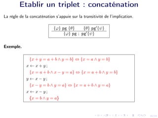 18/24
Etablir un triplet : concaténation
La règle de la concaténation s’appuie sur la transitivité de l’implication.
{ϕ} pg {θ} {θ} pg0
{ψ}
{ϕ} pg ; pg0
{ψ}
Exemple.
{x + y = a + b ∧ y = b} ⇔ {x = a ∧ y = b}
x ← x + y ;
{x = a + b ∧ x − y = a} ⇔ {x = a + b ∧ y = b}
y ← x − y ;
{x − y = b ∧ y = a} ⇔ {x = a + b ∧ y = a}
x ← x − y ;
{x = b ∧ y = a}
 