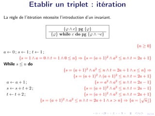 20/24
Etablir un triplet : itération
La règle de l’itération nécessite l’introduction d’un invariant.
{ϕ ∧ c} pg {ϕ}
{ϕ} while c do pg {ϕ ∧ ¬c}
{n ≥ 0}
a ← 0 ; s ← 1 ; t ← 1 ;
{s = 1 ∧ a = 0 ∧ t = 1 ∧ 0 ≤ n} ⇒ {s = (a + 1)2
∧ a2
≤ n ∧ t = 2a + 1}
While s ≤ n do
{s = (a + 1)2
∧ a2
≤ n ∧ t = 2a + 1 ∧ s ≤ n} ⇒
{s = (a + 1)2
∧ (a + 1)2
≤ n ∧ t = 2a + 1}
a ← a + 1 ; {s = a2
∧ a2
≤ n ∧ t = 2a − 1}
s ← s + t + 2 ; {s = (a + 1)2
∧ a2
≤ n ∧ t = 2a − 1}
t ← t + 2 ; {s = (a + 1)2
∧ a2
≤ n ∧ t = 2a + 1}
{s = (a + 1)2
∧ a2
≤ n ∧ t = 2a + 1 ∧ s > n} ⇒ {a = b
√
nc}
 