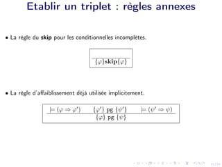 21/24
Etablir un triplet : règles annexes
• La règle du skip pour les conditionnelles incomplètes.
{ϕ}skip{ϕ}
• La règle d’affaiblissement déjà utilisée implicitement.
|= (ϕ ⇒ ϕ0
) {ϕ0
} pg {ψ0
} |= (ψ0
⇒ ψ)
{ϕ} pg {ψ}
 