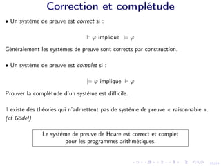 22/24
Correction et complétude
• Un système de preuve est correct si :
` ϕ implique |= ϕ
Généralement les systèmes de preuve sont corrects par construction.
• Un système de preuve est complet si :
|= ϕ implique ` ϕ
Prouver la complétude d’un système est difficile.
Il existe des théories qui n’admettent pas de système de preuve « raisonnable ».
(cf Gödel)
Le système de preuve de Hoare est correct et complet
pour les programmes arithmétiques.
 