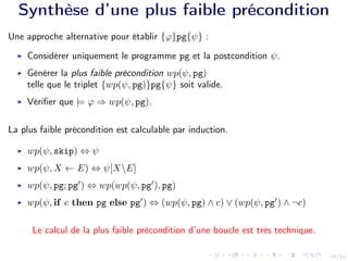 24/24
Synthèse d’une plus faible précondition
Une approche alternative pour établir {ϕ}pg{ψ} :
I Considérer uniquement le programme pg et la postcondition ψ.
I Générer la plus faible précondition wp(ψ, pg)
telle que le triplet {wp(ψ, pg)}pg{ψ} soit valide.
I Vérifier que |= ϕ ⇒ wp(ψ, pg).
La plus faible précondition est calculable par induction.
I wp(ψ, skip) ⇔ ψ
I wp(ψ, X ← E) ⇔ ψ[XE]
I wp(ψ, pg; pg0
) ⇔ wp(wp(ψ, pg0
), pg)
I wp(ψ, if c then pg else pg0
) ⇔ (wp(ψ, pg) ∧ c) ∨ (wp(ψ, pg0
) ∧ ¬c)
Le calcul de la plus faible précondition d’une boucle est très technique.
 